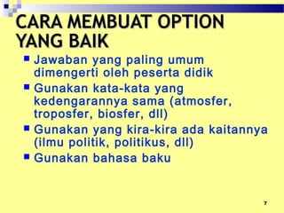 7
CARA MEMBUAT OPTIONCARA MEMBUAT OPTION
YANG BAIKYANG BAIK
 Jawaban yang paling umum
dimengerti oleh peserta didik
 Gunakan kata-kata yang
kedengarannya sama (atmosfer,
troposfer, biosfer, dll)
 Gunakan yang kira-kira ada kaitannya
(ilmu politik, politikus, dll)
 Gunakan bahasa baku
 
