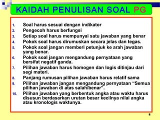 8
1. Soal harus sesuai dengan indikator
2. Pengecoh harus berfungsi
3. Setiap soal harus mempunyai satu jawaban yang benar
4. Pokok soal harus dirumuskan secara jelas dan tegas.
5. Pokok soal jangan memberi petunjuk ke arah jawaban
yang benar.
6. Pokok soal jangan mengandung pernyataan yang
bersifat negatif ganda.
7. Pilihan jawaban harus homogen dan logis ditinjau dari
segi materi.
8. Panjang rumusan pilihan jawaban harus relatif sama
9. Pilihan jawaban jangan mengandung pernyataan “Semua
pilihan jawaban di atas salah/benar”.
10. Pilihan jawaban yang berbentuk angka atau waktu harus
disusun berdasarkan urutan besar kecilnya nilai angka
atau kronologis waktunya.
KAIDAH PENULISAN SOAL PG
 
