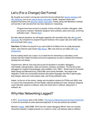 Let’s (For a Change) Get Formal
My thoughts as to what’s coming next come from formal methods that George Varghese and
Nick McKeown sum up as network design automation. Briefly, Varghese draws upon
programming history and electronic design automation, finding (along with McKeown) methods
and tool kits in both domains that now have relevance in networking:
“Programmers have access to a panoply of tools including compilers, debuggers, static
and dynamic checkers. Hardware designers have synthesis, place-and-route, and timing
verification tools.” (Source here)
But data network operations are still largely peppered with venerable thirty year old ping and
traceroute. By comparison to programming and hardware, this is paper clips and rubber bands,
and we at least need Legos.
Side Note: Do follow the ping link if you want a little bit of folklore from its (sadly deceased)
author, early Internet super-hacker Mike Muuss. Mike was what we can safely call a real
programmer.
But the building blocks are in place, it’s an ideal time for networking to start taking on the
toolsets that have helped formalize and ensure engineering success in software and hardware
development and design.
Programmers, after all, have long had access for decades to compilers, debuggers,
intermediate code generators, static and dynamic checkers, and linkers. The first full screen
debuggers for programming languages were available in the 1980’s. Similar tools for Computer
Aided Design and Manufacturing (CAD/CAM) came shortly thereafter. Very-large-scale
integration (VLSI) has incorporated hardware description languages that inform optimal gate-
level designs, place and route analysis tools, and timing verification tools.
Indeed, by the turn of the century, design and simulations systems for FPGAs and ASICs took
on many of the characteristics of more flexible software development tools: hardware designers
could code their systems in software, verify and check them in software, debug them in
software, etc.
Why Has Networking Lagged?
In 2011, Scott Shenker gave a talk entitled “The Future of Networking and the Past of Protocols”
in which he recounted an under-abstracted approach of “one new protocol per problem.”
McKeown details (SIGCOMM, 2014) how this makes debugging difficult: there are complex
interactions between multiple protocols on a switch or router, and between state on different
 