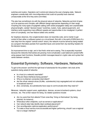 switches and routers. Operators can’t control and observe the ever-changing state. Network
engineers wrestle daily with misconfigurations that could not possibly have seemed
unreasonable at the time they were committed.
This also has something to do with the physical nature of networks. Networks just kind of grew
up to be spacious and complex, with different design approaches depending on their range,
morphing into many types of spaghetti cabling (with varied propagation delay and unpredictable
physical length), varietal “decision boxes” (switches, routers, hubs, optical equipment), and
interface cards supporting many different speeds and opportunities to be misaligned. A perfect
storm of complexity, one new feature bolted onto another.
As Varghese observes, this conglomeration does not resemble code, and is harder to get
control of than either a software system or a circuit board. But still, in the spirit of SDN (kind of a
next step from the original “central control” vision), the network must be tamed by being treated
as a program that takes packets from specified inputs and sends them (by rewriting headers for
the decision boxes).
So improvement time is nigh, and in fact that’s what we’re seeing. This is especially important
because the networks themselves are growing more complicated. Load balancers spread traffic
using opaque hash functions, firewalls prohibit messages based on cryptic rules and syntax that
varies between vendors.
Essential Symmetry: Software, Hardware, Networks
To get to the answer--and find the right level of abstraction for the problem--let’s look at the
questions being asked of networks:
● Is a host (or a network) reachable?
● Why are these interfaces losing packets?
● Why is my Internet connection intermittent?
● Are the virtual network slices (VLANs, subnetworks) truly segregated and not vulnerable
to broadcast storms?
● And, conversely, do subnetworks have ways to communicate when they need to?
Moreover, networks support users, applications, devices, access to backend systems, cloud
services, etc. This is their reason for being. So related questions include:
● Are my users free from attacks? Even ones they “bring on themselves” (by being
phished, for instance)
● What about other endpoints, such as servers or applications?
● Can network data help identify ideal workload placement?
● Can reconfiguration optimize application performance?
● To make a cloud service more accessible and higher performing, should I use a regional
hub or a larger interface?
 