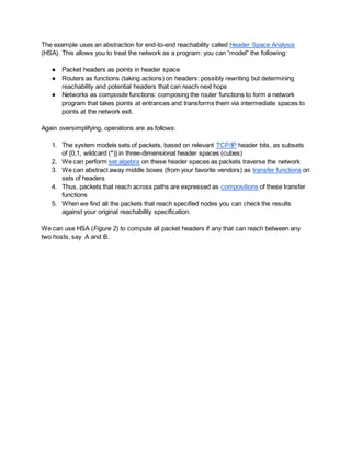 The example uses an abstraction for end-to-end reachability called Header Space Analysis
(HSA). This allows you to treat the network as a program: you can “model” the following:
● Packet headers as points in header space
● Routers as functions (taking actions) on headers: possibly rewriting but determining
reachability and potential headers that can reach next hops
● Networks as composite functions: composing the router functions to form a network
program that takes points at entrances and transforms them via intermediate spaces to
points at the network exit.
Again oversimplifying, operations are as follows:
1. The system models sets of packets, based on relevant TCP/IP header bits, as subsets
of {0,1, wildcard (*)} in three-dimensional header spaces (cubes)
2. We can perform set algebra on these header spaces as packets traverse the network
3. We can abstract away middle boxes (from your favorite vendors) as transfer functions on
sets of headers
4. Thus, packets that reach across paths are expressed as compositions of these transfer
functions
5. When we find all the packets that reach specified nodes you can check the results
against your original reachability specification.
We can use HSA (Figure 2) to compute all packet headers if any that can reach between any
two hosts, say A and B.
 