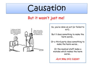 Causation
But it wasn‟t just me!

              So, you‟ve done an act (or failed to
                             act)…

              But V does something to make the
                        harm worse…

             Or a third party does something to
                   make the harm worse…

                 Or the medical staff make a
                mistake which makes the harm
                           worse…

                   Are you still liable?
 
