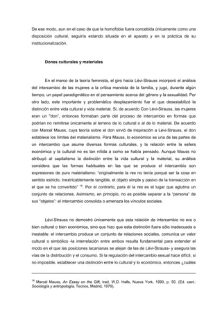 De ese modo, aun en el caso de que la homofobia fuera concebida únicamente como una
disposición cultural, seguiría estando situada en el aparato y en la práctica de su
institucionalización.



       Dones culturales y materiales



       En el marco de la teoría feminista, el giro hacia Lévi-Strauss incorporó el análisis
del intercambio de las mujeres a la crítica marxista de la familia, y jugó, durante algún
tiempo, un papel paradigmático en el pensamiento acerca del género y la sexualidad. Por
otro lado, este importante y problemático desplazamiento fue el que desestabilizó la
distinción entre vida cultural y vida material. Si, de acuerdo Con Lévi-Strauss, las mujeres
eran un "don”, entonces formaban parte del proceso de intercambio en formas que
podrían no remitirse únicamente al terreno de lo cultural o al de lo material. De acuerdo
con Marcel Mauss, cuya teoría sobre el don sirvió de inspiración a Lévi-Strauss, el don
establece los límites del materialismo. Para Mauss, lo económico es una de las partes de
un intercambio que asume diversas formas culturales, y la relación entre la esfera
económica y la cultural no es tan nítida a como se había pensado. Aunque Mauss no
atribuyó al capitalismo la distinción entre la vida cultural y la material, su análisis
considera que las formas habituales en las que se produce el intercambio son
expresiones de puro materialismo: “originalmente la res no tenía porqué ser la cosa en
sentido estricto, inextricablemente tangible, el objeto simple y pasivo de la transacción en
                           18
el que se ha convertido”     . Por el contrario, para él la res es el lugar que aglutina un
conjunto de relaciones. Asimismo, en principio, no es posible separar a la “persona” de
sus "objetos”: el intercambio consolida o amenaza los vínculos sociales.



       Lévi-Strauss no demostró únicamente que esta relación de intercambio no era o
bien cultural o bien económica, sino que hizo que esta distinción fuera sólo inadecuada e
inestable: el intercambio produce un conjunto de relaciones sociales, comunica un valor
cultural o simbólico -la interrelación entre ambos resulta fundamental para entender el
modo en el que las posiciones lacanianas se alejan de las de Lévi-Strauss- y asegura las
vías de la distribución y el consumo. Si la regulación del intercambio sexual hace difícil, si
no imposible, establecer una distinción entre lo cultural y lo económico, entonces ¿cuáles



18
  Marcel Mauss, An Essay on the Gift, trad. W.D. Halls, Nueva York, 1990, p. 50. (Ed. cast.:
Sociología y antropología, Tecnos, Madrid, 1979).
 