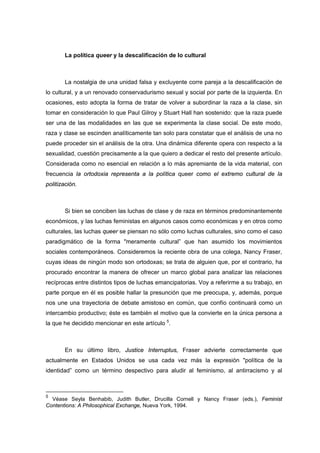 La política queer y la descalificación de lo cultural



        La nostalgia de una unidad falsa y excluyente corre pareja a la descalificación de
lo cultural, y a un renovado conservadurismo sexual y social por parte de la izquierda. En
ocasiones, esto adopta la forma de tratar de volver a subordinar la raza a la clase, sin
tomar en consideración lo que Paul Gilroy y Stuart Hall han sostenido: que la raza puede
ser una de las modalidades en las que se experimenta la clase social. De este modo,
raza y clase se escinden analíticamente tan solo para constatar que el análisis de una no
puede proceder sin el análisis de la otra. Una dinámica diferente opera con respecto a la
sexualidad, cuestión precisamente a la que quiero a dedicar el resto del presente artículo.
Considerada como no esencial en relación a lo más apremiante de la vida material, con
frecuencia la ortodoxia representa a la política queer como el extremo cultural de la
politización.



        Si bien se conciben las luchas de clase y de raza en términos predominantemente
económicos, y las luchas feministas en algunos casos como económicas y en otros como
culturales, las luchas queer se piensan no sólo como luchas culturales, sino como el caso
paradigmático de la forma "meramente cultural” que han asumido los movimientos
sociales contemporáneos. Consideremos la reciente obra de una colega, Nancy Fraser,
cuyas ideas de ningún modo son ortodoxas; se trata de alguien que, por el contrario, ha
procurado encontrar la manera de ofrecer un marco global para analizar las relaciones
recíprocas entre distintos tipos de luchas emancipatorias. Voy a referirme a su trabajo, en
parte porque en él es posible hallar la presunción que me preocupa, y, además, porque
nos une una trayectoria de debate amistoso en común, que confío continuará como un
intercambio productivo; éste es también el motivo que la convierte en la única persona a
la que he decidido mencionar en este artículo 5.



        En su último libro, Justice Interruptus, Fraser advierte correctamente que
actualmente en Estados Unidos se usa cada vez más la expresión "política de la
identidad” como un término despectivo para aludir al feminismo, al antirracismo y al



5
  Véase Seyla Benhabib, Judith Butler, Drucilla Cornell y Nancy Fraser (eds.), Feminist
Contentions: A Philosophical Exchange, Nueva York, 1994.
 