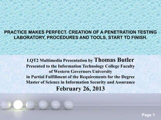 Powerpoint Templates
Page 1
PRACTICE MAKES PERFECT. CREATION OF A PENETRATION TESTING
LABORATORY, PROCEDURES AND TOOLS, START TO FINISH.
LQT2 Multimedia Presentation by Thomas Butler
Presented to the Information Technology College Faculty
of Western Governors University
in Partial Fulfillment of the Requirements for the Degree
Master of Science in Information Security and Assurance
February 26, 2013
 