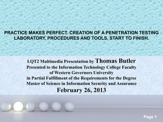 PRACTICE MAKES PERFECT. CREATION OF A PENETRATION TESTING
   LABORATORY, PROCEDURES AND TOOLS, START TO FINISH.




        LQT2 Multimedia Presentation by Thomas Butler
        Presented to the Information Technology College Faculty
                    of Western Governors University
        in Partial Fulfillment of the Requirements for the Degree
        Master of Science in Information Security and Assurance
                       February 26, 2013


                          Powerpoint Templates
                                                                    Page 1
 