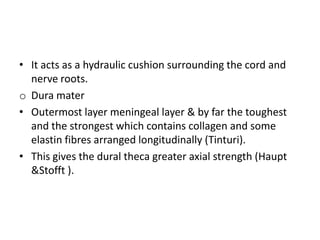 • It acts as a hydraulic cushion surrounding the cord and
nerve roots.
o Dura mater
• Outermost layer meningeal layer & by far the toughest
and the strongest which contains collagen and some
elastin fibres arranged longitudinally (Tinturi).
• This gives the dural theca greater axial strength (Haupt
&Stofft ).

 