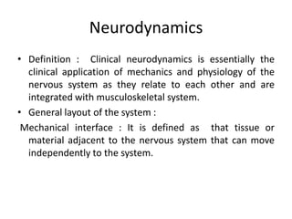 Neurodynamics
• Definition : Clinical neurodynamics is essentially the
clinical application of mechanics and physiology of the
nervous system as they relate to each other and are
integrated with musculoskeletal system.
• General layout of the system :
Mechanical interface : It is defined as that tissue or
material adjacent to the nervous system that can move
independently to the system.

 