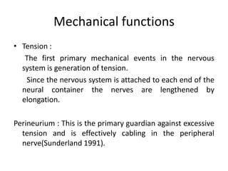Mechanical functions
• Tension :
The first primary mechanical events in the nervous
system is generation of tension.
Since the nervous system is attached to each end of the
neural container the nerves are lengthened by
elongation.
Perineurium : This is the primary guardian against excessive
tension and is effectively cabling in the peripheral
nerve(Sunderland 1991).

 