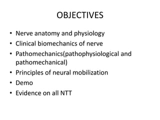 OBJECTIVES
• Nerve anatomy and physiology
• Clinical biomechanics of nerve
• Pathomechanics(pathophysiological and
pathomechanical)
• Principles of neural mobilization
• Demo
• Evidence on all NTT

 