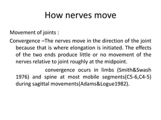 How nerves move
Movement of joints :
Convergence –The nerves move in the direction of the joint
because that is where elongation is initiated. The effects
of the two ends produce little or no movement of the
nerves relative to joint roughly at the midpoint.
convergence ocurs in limbs (Smith&Swash
1976) and spine at most mobile segments(C5-6,C4-5)
during sagittal movements(Adams&Logue1982).

 