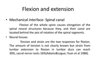 Flexion and extension
• Mechanical interface- Spinal canal
Flexion of the whole spine causes elongation of the
spinal neural structures because they, and their canal are
located behind the axis of rotation of the spinal segments.
• Neural tissues
Tension and strain are the two responses for flexion.
The amount of tension is not clearly known but strain from
lumbar extension to flexion in lumbar dura can reach
30%, sacral nerve roots 16%(Adams&Logue; Yuan et al 1988).

 