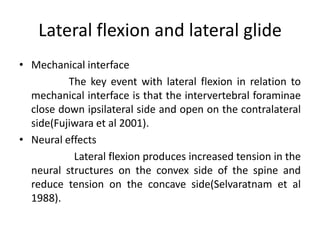 Lateral flexion and lateral glide
• Mechanical interface
The key event with lateral flexion in relation to
mechanical interface is that the intervertebral foraminae
close down ipsilateral side and open on the contralateral
side(Fujiwara et al 2001).
• Neural effects
Lateral flexion produces increased tension in the
neural structures on the convex side of the spine and
reduce tension on the concave side(Selvaratnam et al
1988).

 