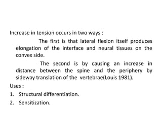 Increase in tension occurs in two ways :
The first is that lateral flexion itself produces
elongation of the interface and neural tissues on the
convex side.
The second is by causing an increase in
distance between the spine and the periphery by
sideway translation of the vertebrae(Louis 1981).
Uses :
1. Structural differentiation.
2. Sensitization.

 