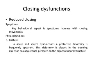 Closing dysfunctions
• Reduced closing
Symptoms :
Key behavioural aspect is symptoms increase with closing
movements.
Physical findings:
1. Posture :
In acute and severe dysfunctions a protective deformity is
frequently apparent. This deformity is always in the opening
direction so as to reduce pressure on the adjacent neural structure

 