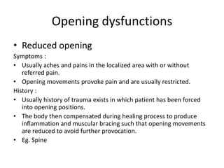 Opening dysfunctions
• Reduced opening
Symptoms :
• Usually aches and pains in the localized area with or without
referred pain.
• Opening movements provoke pain and are usually restricted.
History :
• Usually history of trauma exists in which patient has been forced
into opening positions.
• The body then compensated during healing process to produce
inflammation and muscular bracing such that opening movements
are reduced to avoid further provocation.
• Eg. Spine

 