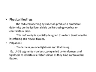 • Physical findings:
The reduced opening dysfunction produce a protective
deformity on the ipsilateral side unlike closing type has on
contralateral side.
This deformity is specially designed to reduce tension in the
interfacing and neural tissues.
• Palpation :
Tenderness, muscle tightness and thickening.
Eg. L4-S1 segments may be accompanied by tenderness and
tightness of ipsilateral erector spinae as they limit contralateral
flexion.

 