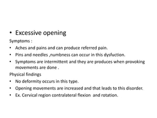 • Excessive opening
Symptoms :
• Aches and pains and can produce referred pain.
• Pins and needles ,numbness can occur in this dysfuction.
• Symptoms are intermittent and they are produces when provoking
movements are done .
Physical findings
• No deformity occurs in this type.
• Opening movements are increased and that leads to this disorder.
• Ex. Cervical region contralateral flexion and rotation.

 