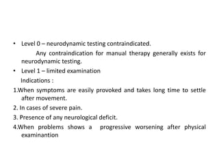 • Level 0 – neurodynamic testing contraindicated.
Any contraindication for manual therapy generally exists for
neurodynamic testing.
• Level 1 – limited examination
Indications :
1.When symptoms are easily provoked and takes long time to settle
after movement.
2. In cases of severe pain.
3. Presence of any neurological deficit.
4.When problems shows a progressive worsening after physical
examinantion

 