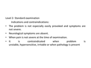 Level 2- Standard examination
Indications and contraindications:
• The problem is not especially easily provoked and symptoms are
not severe.
• Neurological symptoms are absent.
• When pain is not severe at the time of examination.
• It
is
contraindicated
when
problem
is
unstable, hypersensitive, irritable or when pathology is present

 