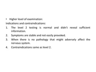 • Higher level of examination:
Indications and contraindications:
1. The level 2 testing is normal and didn't reveal sufficient
information.
2. Symptoms are stable and not easily provoked.
3. When there is no pathology that might adversely affect the
nervous system.
4. Contraindications same as level 2.

 