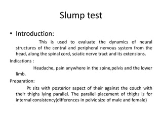 Slump test
• Introduction:
This is used to evaluate the dynamics of neural
structures of the central and peripheral nervous system from the
head, along the spinal cord, sciatic nerve tract and its extensions.
Indications :
Headache, pain anywhere in the spine,pelvis and the lower
limb.
Preparation:
Pt sits with posterior aspect of their against the couch with
their thighs lying parallel. The parallel placement of thighs is for
internal consistency(differences in pelvic size of male and female)

 