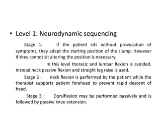 • Level 1: Neurodynamic sequencing
Stage 1:
If the patient sits without provocation of
symptoms, they adapt the starting position of the slump. However
if they cannot sit altering the position is necessary.
In this level thoracic and lumbar flexion is avoided.
Instead neck passive flexion and straight leg raise is used.
Stage 2 :
neck flexion is performed by the patient while the
therapist supports patient forehead to prevent rapid descent of
head.
Stage 3 :
Dorsiflexion may be performed passively and is
followed by passive knee extension.

 