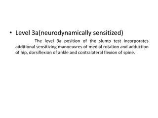 • Level 3a(neurodynamically sensitized)
The level 3a position of the slump test incorporates
additional sensitizing manoeuvres of medial rotation and adduction
of hip, dorsiflexion of ankle and contralateral flexion of spine.

 