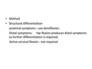 • Method
• Structural differentiation
proximal symptoms : use dorsiflexion
Distal symptoms: hip flexion produces distal symptoms
so further differentiation is required.
Active cervical flexion : not required

 