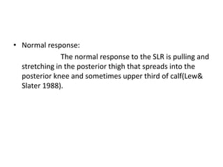 • Normal response:
The normal response to the SLR is pulling and
stretching in the posterior thigh that spreads into the
posterior knee and sometimes upper third of calf(Lew&
Slater 1988).

 