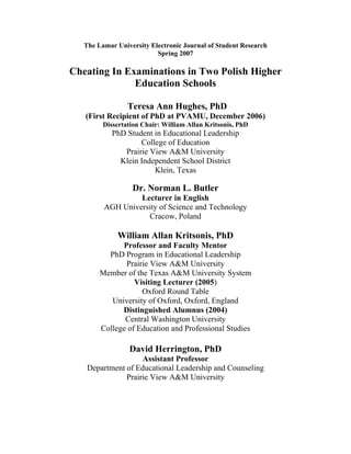 The Lamar University Electronic Journal of Student Research
Spring 2007
Cheating In Examinations in Two Polish Higher
Education Schools
Teresa Ann Hughes, PhD
(First Recipient of PhD at PVAMU, December 2006)
Dissertation Chair: William Allan Kritsonis, PhD
PhD Student in Educational Leadership
College of Education
Prairie View A&M University
Klein Independent School District
Klein, Texas
Dr. Norman L. Butler
Lecturer in English
AGH University of Science and Technology
Cracow, Poland
William Allan Kritsonis, PhD
Professor and Faculty Mentor
PhD Program in Educational Leadership
Prairie View A&M University
Member of the Texas A&M University System
Visiting Lecturer (2005)
Oxford Round Table
University of Oxford, Oxford, England
Distinguished Alumnus (2004)
Central Washington University
College of Education and Professional Studies
David Herrington, PhD
Assistant Professor
Department of Educational Leadership and Counseling
Prairie View A&M University
 