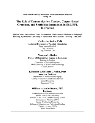 The Lamar University Electronic Journal of Student Research
Spring 2007
The Role of Communication Context, Corpus-Based
Grammar, and Scaffolded Interaction in ESL/EFL
Instruction
(Special Note: International Paper Presentation: Conference on Problems in Language
Teaching, Vyatka State University of Humanities, Kirov, Russia, February 14-15, 2007)
Catherine Smith, PhD
Assistant Professor of Applied Linguistics
Department of English
Troy University
Troy, Alabama, USA
Norman L. Butler
Doctor of Humanities Degree in Pedagogy
Lecturer in English
Department of Foreign Languages
AGH University of Science and Technology
Cracow, Poland
Kimberly Grantham Griffith, PhD
Associate Professor
Department of Professional Pedagogy
College of Education and Human Services
Lamar University
Beaumont, Texas
William Allan Kritsonis, PhD
Professor
PhD Program in Educational Leadership
Prairie View A&M University
Member of the Texas A&M University System
Distinguished Alumnus (2004)
Central Washington University
College of Education and Professional Studies
Visiting Lecturer (2005)
Oxford Round Table
 