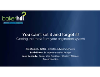 You can’t set it and forget it!
Getting the most from your origination system
Stephanie L. Butler‐ Director, Advisory Services
Brad Girton‐ Sr. Implementation Analyst
Jerry Kennedy‐ Senior Vice President, Western Alliance 
Bancorporation
 