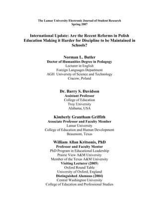 The Lamar University Electronic Journal of Student Research
                              Spring 2007


   International Update: Are the Recent Reforms in Polish
Education Making it Harder for Discipline to be Maintained in
                          Schools?

                         Norman L. Butler
             Doctor of Humanities Degree in Pedagogy
                        Lecturer in English
                  Foreign Languages Department
             AGH University of Science and Technology
                         Cracow, Poland


                      Dr. Barry S. Davidson
                         Assistant Professor
                         College of Education
                           Troy University
                           Alabama, USA

                  Kimberly Grantham Griffith
            Associate Professor and Faculty Member
                         Lamar University
           College of Education and Human Development
                         Beaumont, Texas

                 William Allan Kritsonis, PhD
                  Professor and Faculty Mentor
              PhD Program in Educational Leadership
                   Prairie View A&M University
               Member of the Texas A&M University
                      Visiting Lecturer (2005)
                        Oxford Round Table
                   University of Oxford, England
                  Distinguished Alumnus (2004)
                   Central Washington University
            College of Education and Professional Studies
 