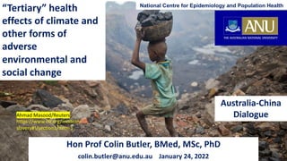 “Tertiary” health
effects of climate and
other forms of
adverse
environmental and
social change
Australia-China
Dialogue
National Centre for Epidemiology and Population Health
Hon Prof Colin Butler, BMed, MSc, PhD
colin.butler@anu.edu.au January 24, 2022
Ahmad Masood/Reuters
https://www.cfr.org/modern-
slavery#!/section1/item-1
 