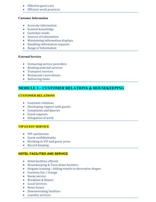  Effective guest care
 Efficient work practices
Customer Information
 Accurate information
 General knowledge
 Customer needs
 Sources of information
 Maintaining information displays
 Handling information requests
 Range of Information
External Services
 Contacting service providers
 Booking external services
 Transport services
 Restaurant reservations
 Delivering items
MODULE 3 – CUSTOMER RELATIONS & HOUSEKEEPING
CUSTOMER RELATIONS
 Customer relations
 Developing rapport with guests
 Complaints and Queries
 Guest requests
 Delegation of work
VIP GUEST SERVICE
 VIP satisfaction
 Guest confidentiality
 Working in VIP and guest areas
 Record keeping
HOTEL FACILITIES AND SERVICE
 Hotel facilities offered
 Housekeeping & Turn-down facilities
 Origami training - folding towels to decorative shapes
 Courtesy bar / lounge
 Room service
 Breakfast & Dinner
 Local Services
 News Issues
 Demonstrating facilities
 Laundry services
 