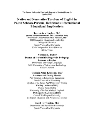 The Lamar University Electronic Journal of Student Research
                             Spring 2007

  Native and Non-native Teachers of English in
Polish Schools-Personal Reflections: International
            Educational Implications

                   Teresa Ann Hughes, PhD
          (First Recipient of PhD at PVAMU, December 2006)
            Dissertation Chair: William Allan Kritsonis, PhD
               PhD Student in Educational Leadership
                       College of Education
                  Prairie View A&M University
                 Klein Independent School District
                           Klein, Texas

                    Norman L. Butler
         Doctor of Humanities Degree in Pedagogy
                     Lecturer in English
               Department of Foreign Languages
            AGH University of Science and Technology
                       Cracow, Poland

                William Allan Kritsonis, PhD
                 Professor and Faculty Mentor
             PhD Program in Educational Leadership
                  Prairie View A&M University
           Member of the Texas A&M University System
                     Visiting Lecturer (2005)
                       Oxford Round Table
              University of Oxford, Oxford, England
                 Distinguished Alumnus (2004)
                  Central Washington University
           College of Education and Professional Studies

                    David Herrington, PhD
               Department of Educational Leadership
                  Prairie View A&M University
 