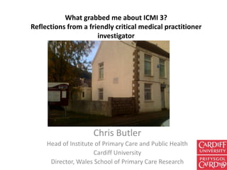 What grabbed me about ICMI 3?
Reflections from a friendly critical medical practitioner
                      investigator




                     Chris Butler
     Head of Institute of Primary Care and Public Health
                      Cardiff University
      Director, Wales School of Primary Care Research
 