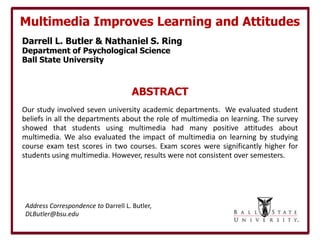 Multimedia Improves Learning and Attitudes
Darrell L. Butler & Nathaniel S. Ring
Department of Psychological Science
Ball State University



                                     ABSTRACT
Our study involved seven university academic departments. We evaluated student
beliefs in all the departments about the role of multimedia on learning. The survey
showed that students using multimedia had many positive attitudes about
multimedia. We also evaluated the impact of multimedia on learning by studying
course exam test scores in two courses. Exam scores were significantly higher for
students using multimedia. However, results were not consistent over semesters.




Address Correspondence to Darrell L. Butler,
DLButler@bsu.edu
 