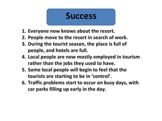 Success Everyone now knows about the resort. People move to the resort in search of work. During the tourist season, the place is full of people, and hotels are full. Local people are now mostly employed in tourism rather than the jobs they used to have. Some local people will begin to feel that the tourists are starting to be in ‘control’. Traffic problems start to occur on busy days, with car parks filling up early in the day. 