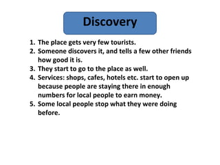 Discovery
1. The place gets very few tourists.
2. Someone discovers it, and tells a few other friends
   how good it is.
3. They start to go to the place as well.
4. Services: shops, cafes, hotels etc. start to open up
   because people are staying there in enough
   numbers for local people to earn money.
5. Some local people stop what they were doing
   before.
 