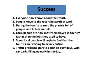 Success
1. Everyone now knows about the resort.
2. People move to the resort in search of work.
3. During the tourist season, the place is full of
   people, and hotels are full.
4. Local people are now mostly employed in tourism
   rather than the jobs they used to have.
5. Some local people will begin to feel that the
   tourists are starting to be in ‘control’.
6. Traffic problems start to occur on busy days, with
   car parks filling up early in the day.
 
