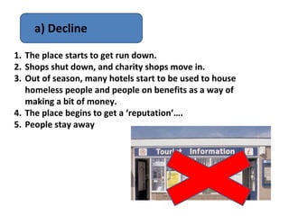 a) Decline

1. The place starts to get run down.
2. Shops shut down, and charity shops move in.
3. Out of season, many hotels start to be used to house
   homeless people and people on benefits as a way of
   making a bit of money.
4. The place begins to get a ‘reputation’….
5. People stay away
 