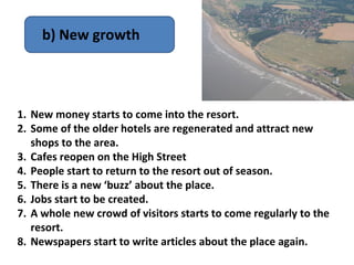 b) New growth



1. New money starts to come into the resort.
2. Some of the older hotels are regenerated and attract new
   shops to the area.
3. Cafes reopen on the High Street
4. People start to return to the resort out of season.
5. There is a new ‘buzz’ about the place.
6. Jobs start to be created.
7. A whole new crowd of visitors starts to come regularly to the
   resort.
8. Newspapers start to write articles about the place again.
 