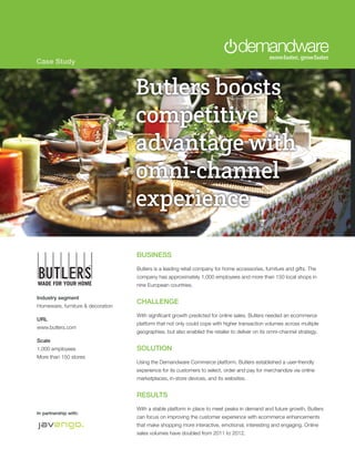 Case Study



                                   Butlers boosts
                                   competitive
                                   advantage with
                                   Brooks Runs
                                   omni-channel
                                   Faster with
                                   experience
                                   Demandware

                                   BUSINESS
                                   Butlers is a leading retail company for home accessories, furniture and gifts. The
                                   company has approximately 1,000 employees and more than 150 local shops in
                                   nine European countries.

Industry segment
                                   CHALLENGE
Homeware, furniture & decoration
                                   With significant growth predicted for online sales, Butlers needed an ecommerce
URL
                                   platform that not only could cope with higher transaction volumes across multiple
www.butlers.com
                                   geographies, but also enabled the retailer to deliver on its omni-channel strategy.
Scale
1,000 employees                    SOLUTION
More than 150 stores
                                   Using the Demandware Commerce platform, Butlers established a user-friendly
                                   experience for its customers to select, order and pay for merchandize via online
                                   marketplaces, in-store devices, and its websites.


                                   RESULTS
                                   With a stable platform in place to meet peaks in demand and future growth, Butlers
In partnership with:
                                   can focus on improving the customer experience with ecommerce enhancements
                                   that make shopping more interactive, emotional, interesting and engaging. Online
                                   sales volumes have doubled from 2011 to 2012.
 