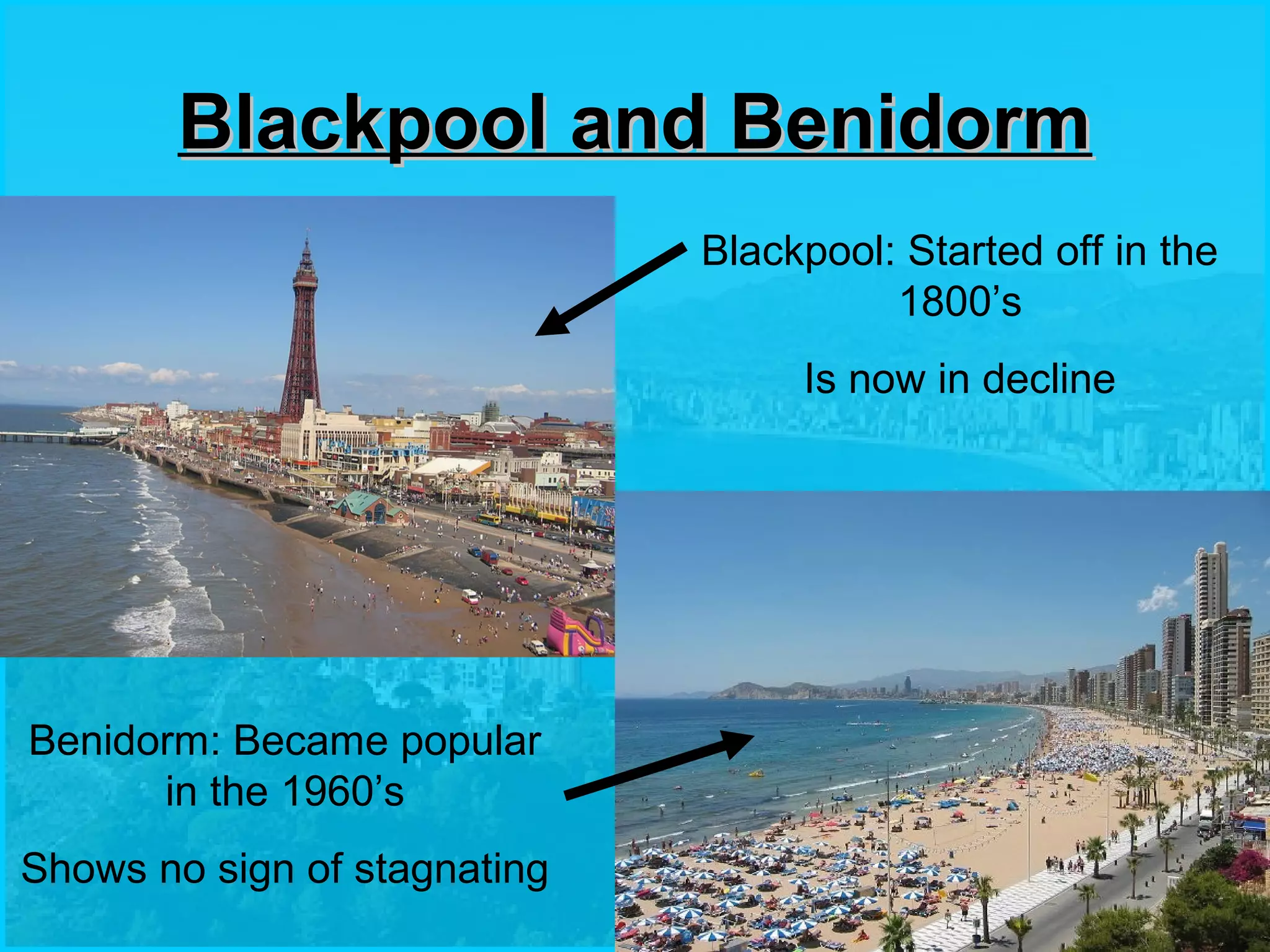 Blackpool and BenidormBlackpool and Benidorm
Blackpool: Started off in the
1800’s
Is now in decline
Benidorm: Became popular
in the 1960’s
Shows no sign of stagnating