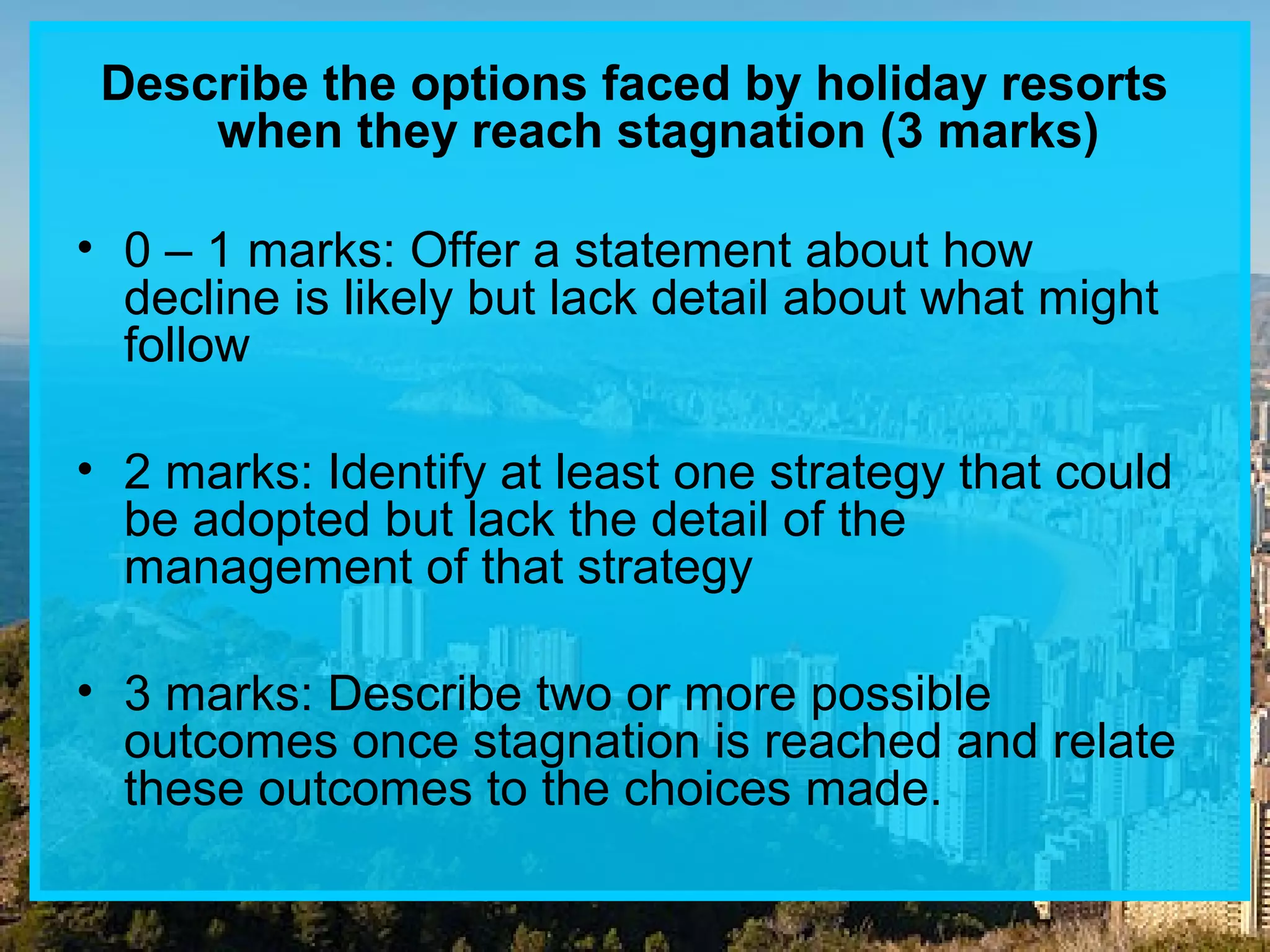 Describe the options faced by holiday resorts
when they reach stagnation (3 marks)
• 0 – 1 marks: Offer a statement about how
decline is likely but lack detail about what might
follow
• 2 marks: Identify at least one strategy that could
be adopted but lack the detail of the
management of that strategy
• 3 marks: Describe two or more possible
outcomes once stagnation is reached and relate
these outcomes to the choices made.