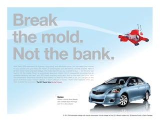 Break
the mold.
Not the bank.
With Yaris’ EPA-estimated 36 highway mpg rating1 and affordable price, you can leave your money
in your pocket and your tired old notion of subcompact cars far behind. On the outside, Yaris is
all slick sheet metal and bold design. This looks like the car you wanted to buy — not the one you
had to. On the inside, there’s a surprisingly spacious interior, full of unexpected amenities like an
available reclining rear seat2 and MP3-ready auxiliary audio jack. And on the road, you’ll ﬁnd Yaris
has remarkably responsive handling that makes it a blast to drive. Best of all, you can get all this
good stuff three ways: 3-Door Liftback, 5-Door Liftback or Sedan. That’s what happens when you
think outside the econobox. The 2011 Toyota Yaris. Moving Forward.




                                                       Sedan
                                                       Shown in Paciﬁc Blue Metallic
                                                       with available Sport Package
                                                       and 15-in. alloy wheels.3




                                                               1. 2011 EPA-estimated mileage with manual transmission. Actual mileage will vary. 2. Liftback models only. 3. Requires Power or Sport Package.
 