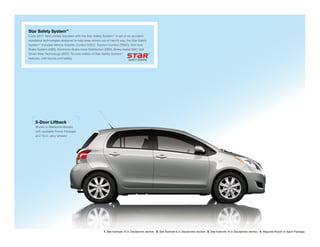 Star Safety System™
Every 2011 Yaris comes standard with the Star Safety System. A set of six accident
                                                              ™

avoidance technologies designed to help keep drivers out of harm’s way, the Star Safety
                                                1
System™ includes Vehicle Stability Control (VSC), Traction Control (TRAC), Anti-lock
Brake System (ABS), Electronic Brake-force Distribution (EBD), Brake Assist (BA)2 and
                               3
Smart Stop Technology (SST). To view videos of Star Safety System™
features, visit toyota.com/safety




     5-Door Liftback
     Shown in Meteorite Metallic
     with available Power Package
                            4
     and 15-in. alloy wheels.




                                                       1. See footnote 15 in Disclaimers section. 2. See footnote 6 in Disclaimers section. 3. See footnote 16 in Disclaimers section. 4. Requires Power or Sport Package.
 