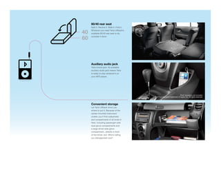 60/40 rear seat
     Split it. Recline it. Slide it. Fold it.
     Whatever you need Yaris Liftback’s
40   available 60/40 rear seat to do,
     consider it done.
60



     Auxiliary audio jack
     Yaris knows jack. Its available
     auxiliary audio jack means Yaris
     is ready to play whatever’s on
     your MP3 player.




                                                                                   iPod® accessory not included.
                                                iPod® is a registered trademark of Apple, Inc. All rights reserved.



     Convenient storage
     Let Yaris Liftback show you
     where to put it. Because of the
     center-mounted instrument
     cluster, you’ll ﬁnd cubbyholes
     and compartments of all kinds in
     here, including passenger-side
     dual glove compartments and
     a large driver-side glove
     compartment...directly in front
     of the driver, duh. Who’s calling
     you disorganized now?
 